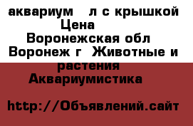 аквариум 25л с крышкой › Цена ­ 600 - Воронежская обл., Воронеж г. Животные и растения » Аквариумистика   